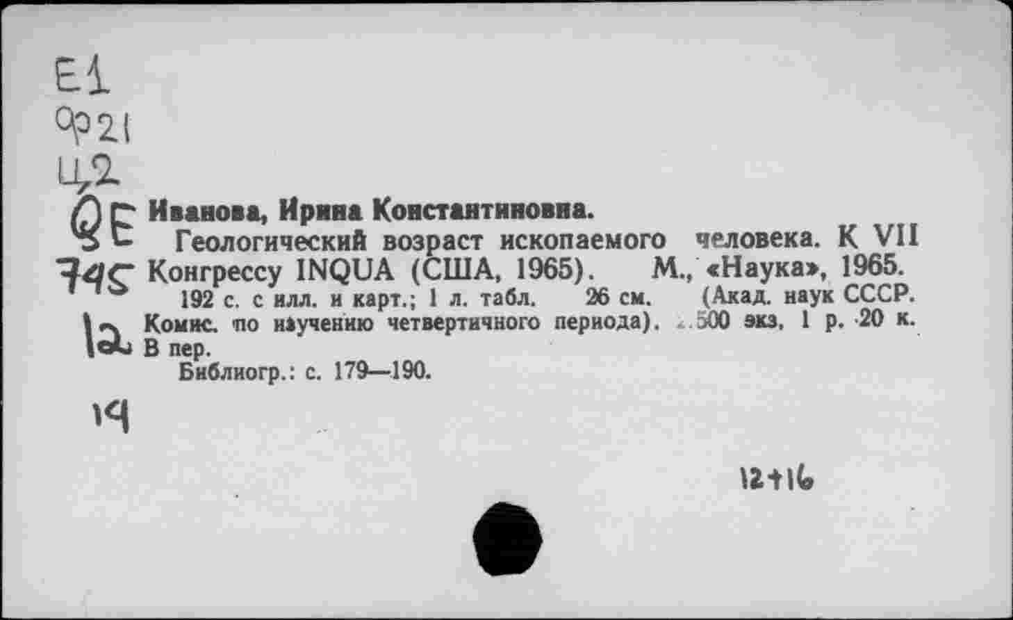 ﻿El
°?2I
14г
A С Иванова, Ирина Константиновна.
о С Геологический возраст ископаемого человека. К VII ■?4<- Конгрессу INQUA (США, 1965).	М., «Наука», 1965.
192 с. с илл. и карт.; 1 л. табл. 26 см. (Акад, наук СССР.
Комис, по научению четвертичного периода). 500 экз, 1 р. 20 к.
|саи В пер.
Бнблиогр.: с. 179—190.
н
UtlG